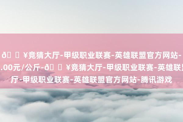 🔥竞猜大厅-甲级职业联赛-英雄联盟官方网站-腾讯游戏最低报价47.00元/公斤-🔥竞猜大厅-甲级职业联赛-英雄联盟官方网站-腾讯游戏