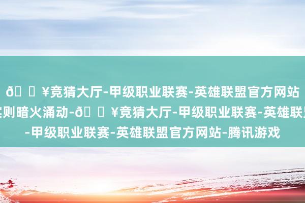 🔥竞猜大厅-甲级职业联赛-英雄联盟官方网站-腾讯游戏名义温润实则暗火涌动-🔥竞猜大厅-甲级职业联赛-英雄联盟官方网站-腾讯游戏