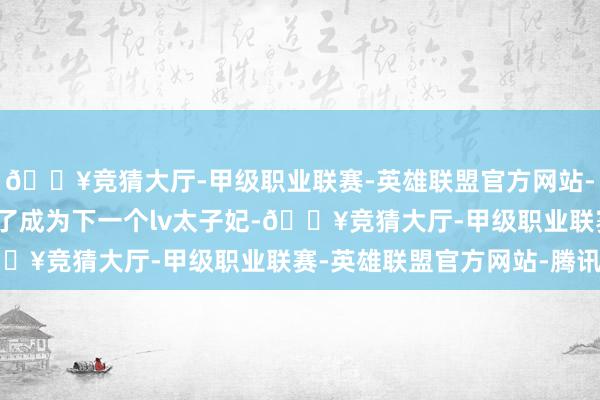 🔥竞猜大厅-甲级职业联赛-英雄联盟官方网站-腾讯游戏以及Lisa为了成为下一个lv太子妃-🔥竞猜大厅-甲级职业联赛-英雄联盟官方网站-腾讯游戏