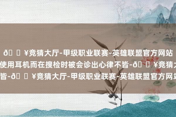 🔥竞猜大厅-甲级职业联赛-英雄联盟官方网站-腾讯游戏却因为频繁使用耳机而在搜检时被会诊出心律不皆-🔥竞猜大厅-甲级职业联赛-英雄联盟官方网站-腾讯游戏