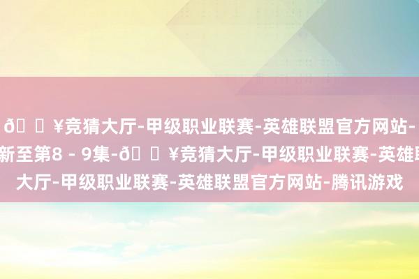 🔥竞猜大厅-甲级职业联赛-英雄联盟官方网站-腾讯游戏腾讯视频更新至第8 - 9集-🔥竞猜大厅-甲级职业联赛-英雄联盟官方网站-腾讯游戏