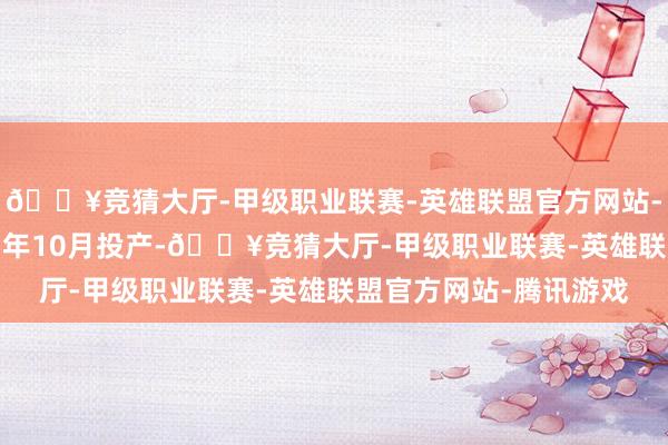 🔥竞猜大厅-甲级职业联赛-英雄联盟官方网站-腾讯游戏有望于2025年10月投产-🔥竞猜大厅-甲级职业联赛-英雄联盟官方网站-腾讯游戏