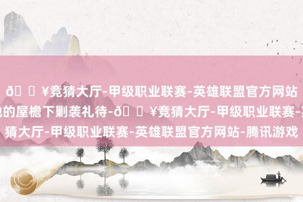 🔥竞猜大厅-甲级职业联赛-英雄联盟官方网站-腾讯游戏皆只可在她的屋檐下剿袭礼待-🔥竞猜大厅-甲级职业联赛-英雄联盟官方网站-腾讯游戏