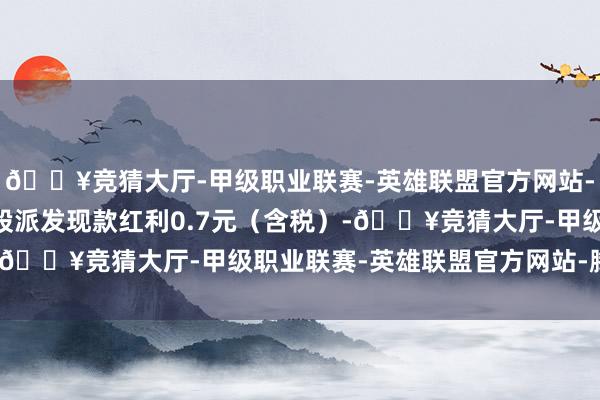 🔥竞猜大厅-甲级职业联赛-英雄联盟官方网站-腾讯游戏公司拟每10股派发现款红利0.7元（含税）-🔥竞猜大厅-甲级职业联赛-英雄联盟官方网站-腾讯游戏