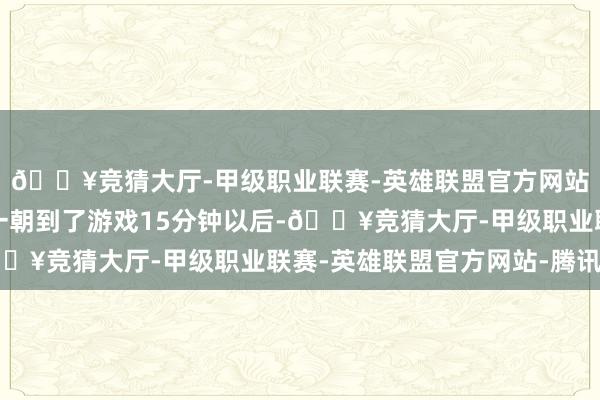 🔥竞猜大厅-甲级职业联赛-英雄联盟官方网站-腾讯游戏因为他们一朝到了游戏15分钟以后-🔥竞猜大厅-甲级职业联赛-英雄联盟官方网站-腾讯游戏