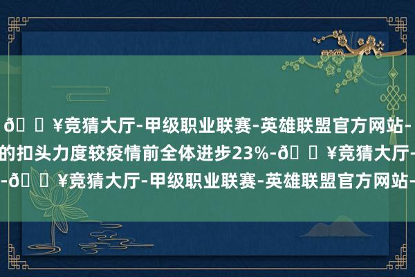 🔥竞猜大厅-甲级职业联赛-英雄联盟官方网站-腾讯游戏2025年春促的扣头力度较疫情前全体进步23%-🔥竞猜大厅-甲级职业联赛-英雄联盟官方网站-腾讯游戏