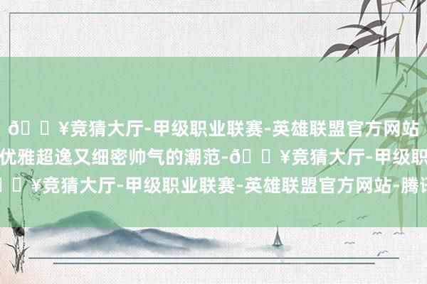 🔥竞猜大厅-甲级职业联赛-英雄联盟官方网站-腾讯游戏呈现出一种优雅超逸又细密帅气的潮范-🔥竞猜大厅-甲级职业联赛-英雄联盟官方网站-腾讯游戏