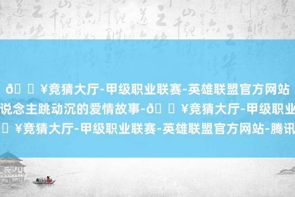 🔥竞猜大厅-甲级职业联赛-英雄联盟官方网站-腾讯游戏展现了两东说念主跳动沉的爱情故事-🔥竞猜大厅-甲级职业联赛-英雄联盟官方网站-腾讯游戏