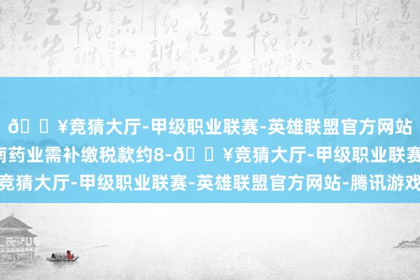 🔥竞猜大厅-甲级职业联赛-英雄联盟官方网站-腾讯游戏其中：西南药业需补缴税款约8-🔥竞猜大厅-甲级职业联赛-英雄联盟官方网站-腾讯游戏
