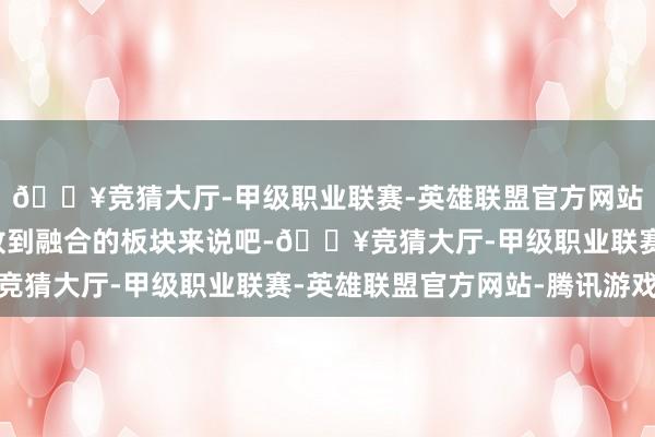 🔥竞猜大厅-甲级职业联赛-英雄联盟官方网站-腾讯游戏是以我们放到融合的板块来说吧-🔥竞猜大厅-甲级职业联赛-英雄联盟官方网站-腾讯游戏
