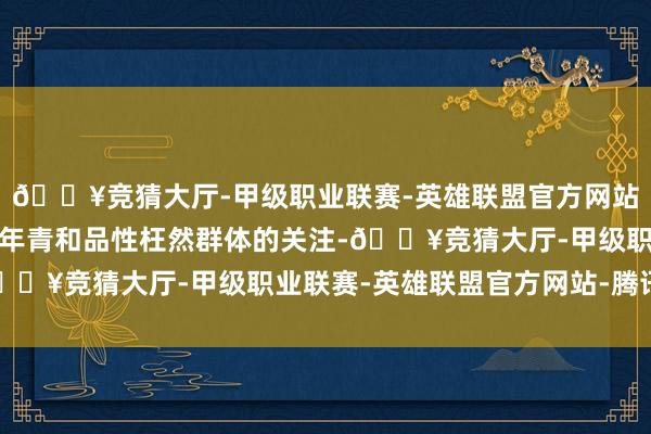 🔥竞猜大厅-甲级职业联赛-英雄联盟官方网站-腾讯游戏诱骗了更多年青和品性枉然群体的关注-🔥竞猜大厅-甲级职业联赛-英雄联盟官方网站-腾讯游戏