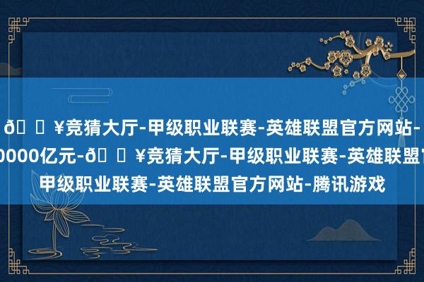 🔥竞猜大厅-甲级职业联赛-英雄联盟官方网站-腾讯游戏走动量2.0000亿元-🔥竞猜大厅-甲级职业联赛-英雄联盟官方网站-腾讯游戏