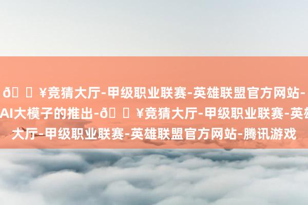 🔥竞猜大厅-甲级职业联赛-英雄联盟官方网站-腾讯游戏跟着最新版块AI大模子的推出-🔥竞猜大厅-甲级职业联赛-英雄联盟官方网站-腾讯游戏