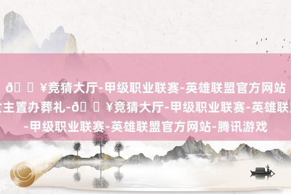 🔥竞猜大厅-甲级职业联赛-英雄联盟官方网站-腾讯游戏却忙着给女主置办葬礼-🔥竞猜大厅-甲级职业联赛-英雄联盟官方网站-腾讯游戏