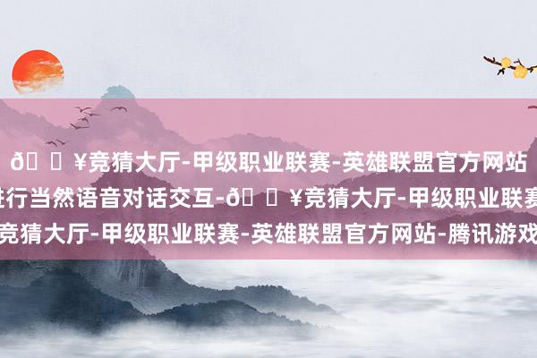 🔥竞猜大厅-甲级职业联赛-英雄联盟官方网站-腾讯游戏可与用户进行当然语音对话交互-🔥竞猜大厅-甲级职业联赛-英雄联盟官方网站-腾讯游戏