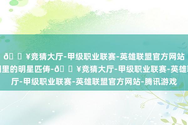 🔥竞猜大厅-甲级职业联赛-英雄联盟官方网站-腾讯游戏当今文娱圈里的明星匹俦-🔥竞猜大厅-甲级职业联赛-英雄联盟官方网站-腾讯游戏