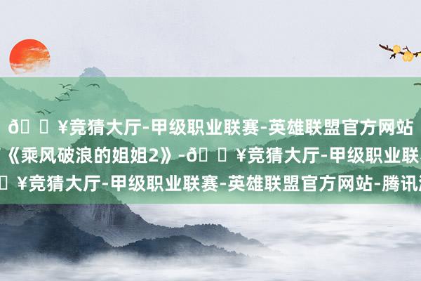 🔥竞猜大厅-甲级职业联赛-英雄联盟官方网站-腾讯游戏她又进入了《乘风破浪的姐姐2》-🔥竞猜大厅-甲级职业联赛-英雄联盟官方网站-腾讯游戏