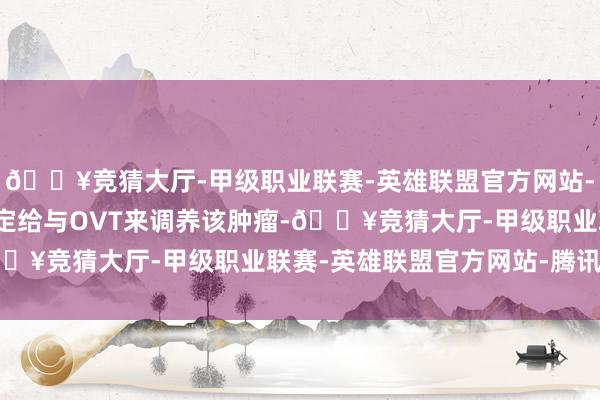 🔥竞猜大厅-甲级职业联赛-英雄联盟官方网站-腾讯游戏断然断然地决定给与OVT来调养该肿瘤-🔥竞猜大厅-甲级职业联赛-英雄联盟官方网站-腾讯游戏