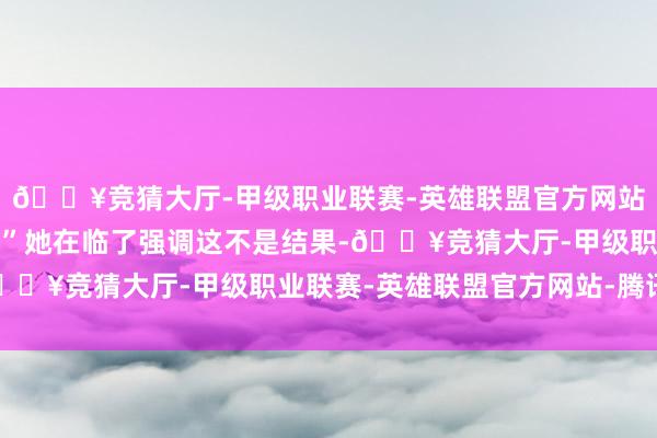 🔥竞猜大厅-甲级职业联赛-英雄联盟官方网站-腾讯游戏到此为止！”她在临了强调这不是结果-🔥竞猜大厅-甲级职业联赛-英雄联盟官方网站-腾讯游戏