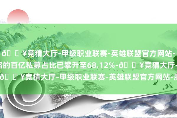 🔥竞猜大厅-甲级职业联赛-英雄联盟官方网站-腾讯游戏继承满仓策略的百亿私募占比已攀升至68.12%-🔥竞猜大厅-甲级职业联赛-英雄联盟官方网站-腾讯游戏