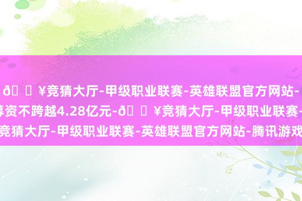 🔥竞猜大厅-甲级职业联赛-英雄联盟官方网站-腾讯游戏该笔定增拟募资不跨越4.28亿元-🔥竞猜大厅-甲级职业联赛-英雄联盟官方网站-腾讯游戏