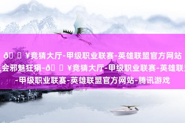 🔥竞猜大厅-甲级职业联赛-英雄联盟官方网站-腾讯游戏色彩偶尔又会邪魅狂狷-🔥竞猜大厅-甲级职业联赛-英雄联盟官方网站-腾讯游戏