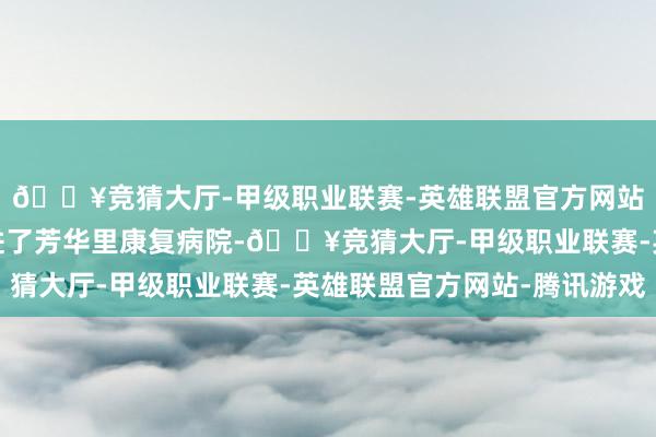 🔥竞猜大厅-甲级职业联赛-英雄联盟官方网站-腾讯游戏被公司送进了芳华里康复病院-🔥竞猜大厅-甲级职业联赛-英雄联盟官方网站-腾讯游戏