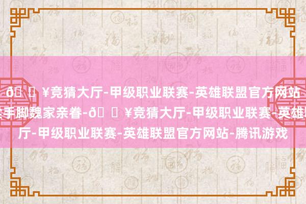 🔥竞猜大厅-甲级职业联赛-英雄联盟官方网站-腾讯游戏小桃和魏梁手脚魏家亲眷-🔥竞猜大厅-甲级职业联赛-英雄联盟官方网站-腾讯游戏