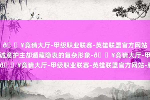 🔥竞猜大厅-甲级职业联赛-英雄联盟官方网站-腾讯游戏塑造出一个诚意护主却遁藏隐衷的复杂形象-🔥竞猜大厅-甲级职业联赛-英雄联盟官方网站-腾讯游戏