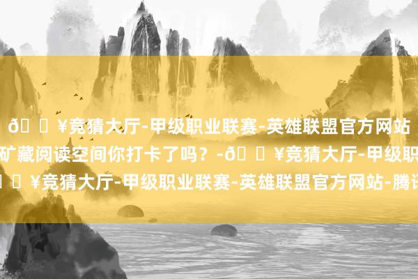 🔥竞猜大厅-甲级职业联赛-英雄联盟官方网站-腾讯游戏新王人这些矿藏阅读空间你打卡了吗？-🔥竞猜大厅-甲级职业联赛-英雄联盟官方网站-腾讯游戏